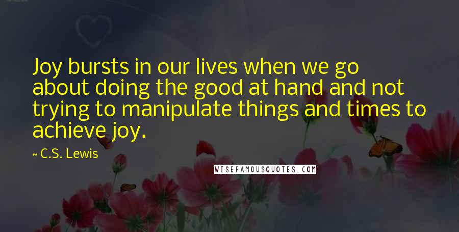 C.S. Lewis Quotes: Joy bursts in our lives when we go about doing the good at hand and not trying to manipulate things and times to achieve joy.