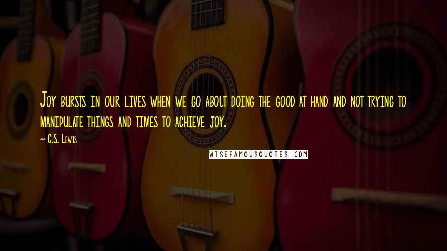 C.S. Lewis Quotes: Joy bursts in our lives when we go about doing the good at hand and not trying to manipulate things and times to achieve joy.