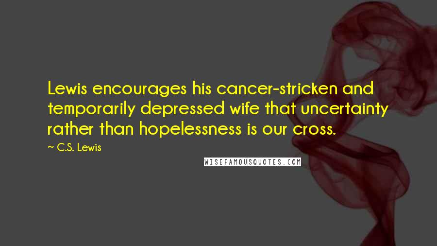 C.S. Lewis Quotes: Lewis encourages his cancer-stricken and temporarily depressed wife that uncertainty rather than hopelessness is our cross.