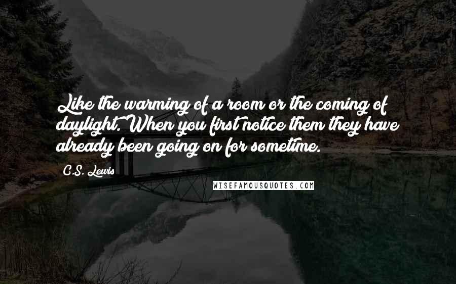 C.S. Lewis Quotes: Like the warming of a room or the coming of daylight. When you first notice them they have already been going on for sometime.