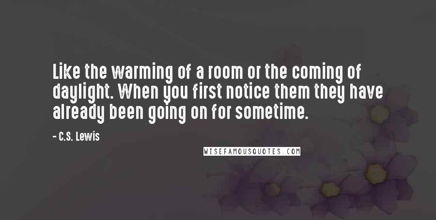 C.S. Lewis Quotes: Like the warming of a room or the coming of daylight. When you first notice them they have already been going on for sometime.