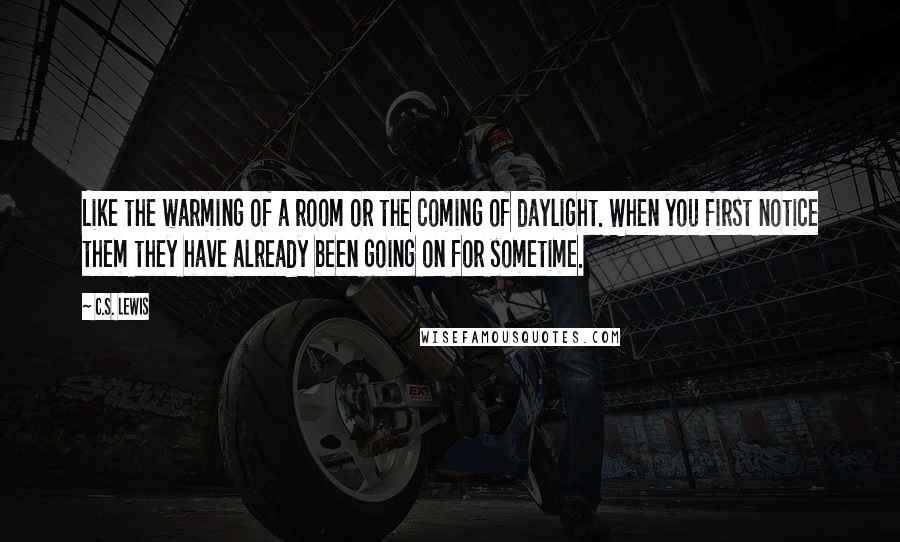 C.S. Lewis Quotes: Like the warming of a room or the coming of daylight. When you first notice them they have already been going on for sometime.