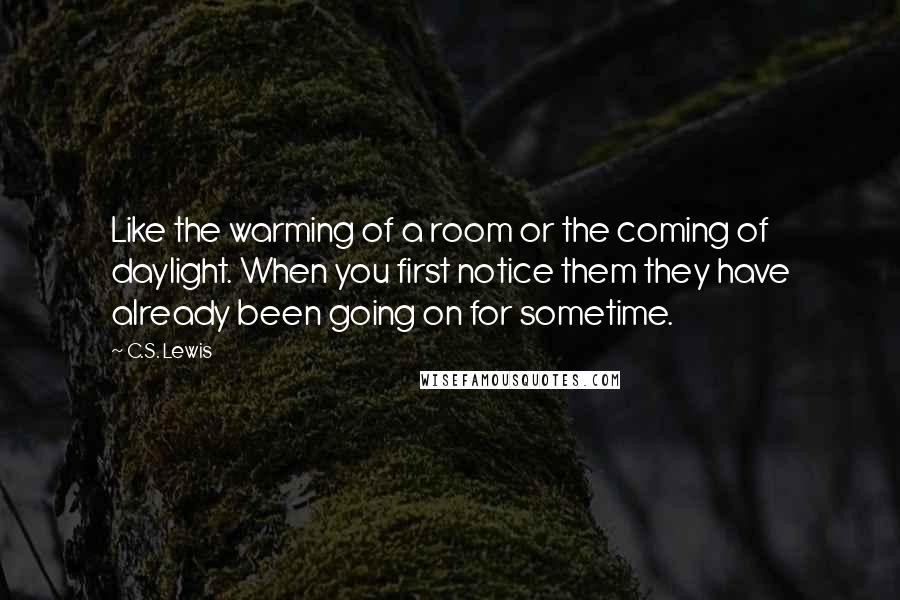 C.S. Lewis Quotes: Like the warming of a room or the coming of daylight. When you first notice them they have already been going on for sometime.