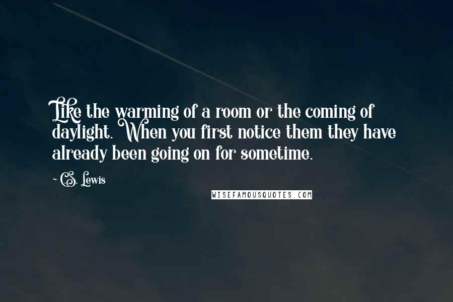 C.S. Lewis Quotes: Like the warming of a room or the coming of daylight. When you first notice them they have already been going on for sometime.