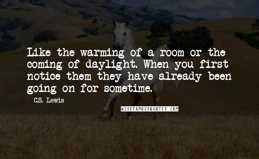 C.S. Lewis Quotes: Like the warming of a room or the coming of daylight. When you first notice them they have already been going on for sometime.