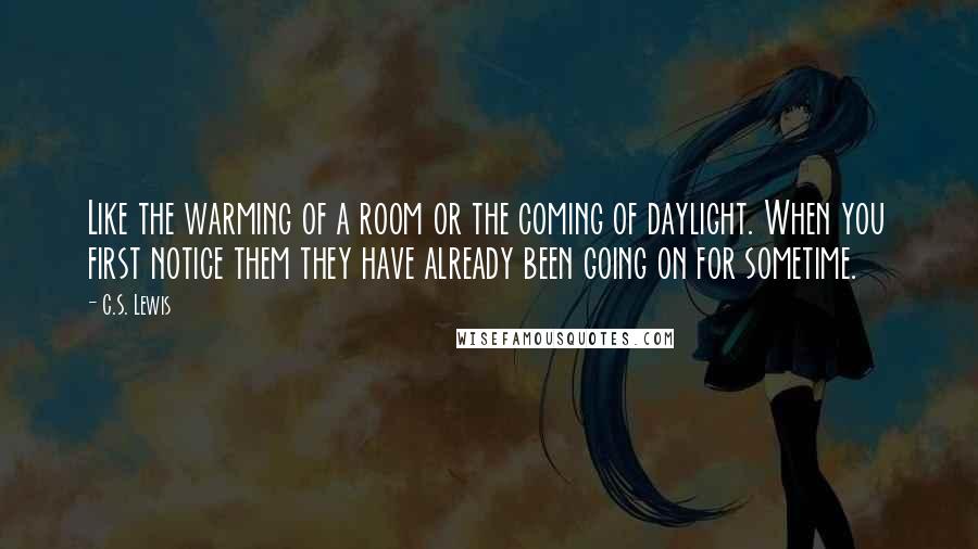 C.S. Lewis Quotes: Like the warming of a room or the coming of daylight. When you first notice them they have already been going on for sometime.