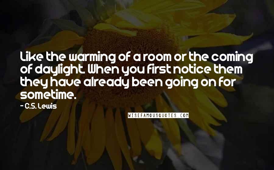 C.S. Lewis Quotes: Like the warming of a room or the coming of daylight. When you first notice them they have already been going on for sometime.