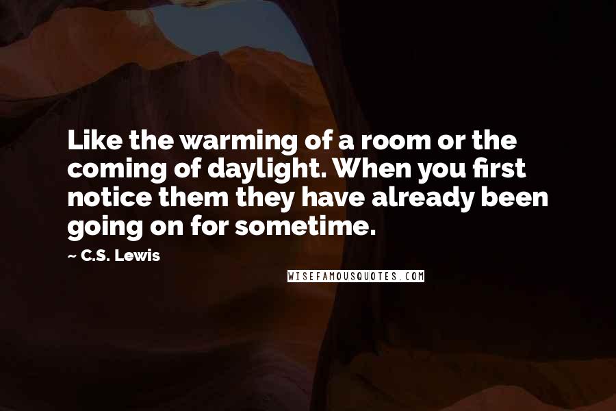 C.S. Lewis Quotes: Like the warming of a room or the coming of daylight. When you first notice them they have already been going on for sometime.