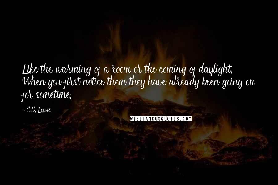 C.S. Lewis Quotes: Like the warming of a room or the coming of daylight. When you first notice them they have already been going on for sometime.