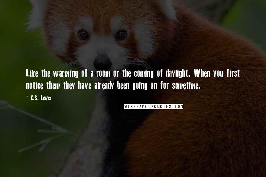 C.S. Lewis Quotes: Like the warming of a room or the coming of daylight. When you first notice them they have already been going on for sometime.