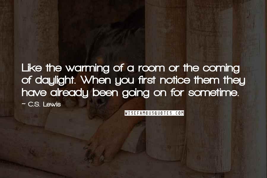 C.S. Lewis Quotes: Like the warming of a room or the coming of daylight. When you first notice them they have already been going on for sometime.