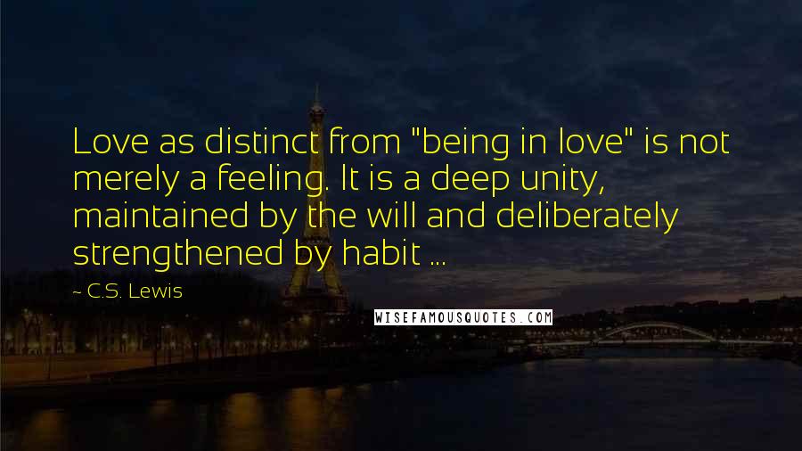 C.S. Lewis Quotes: Love as distinct from "being in love" is not merely a feeling. It is a deep unity, maintained by the will and deliberately strengthened by habit ...