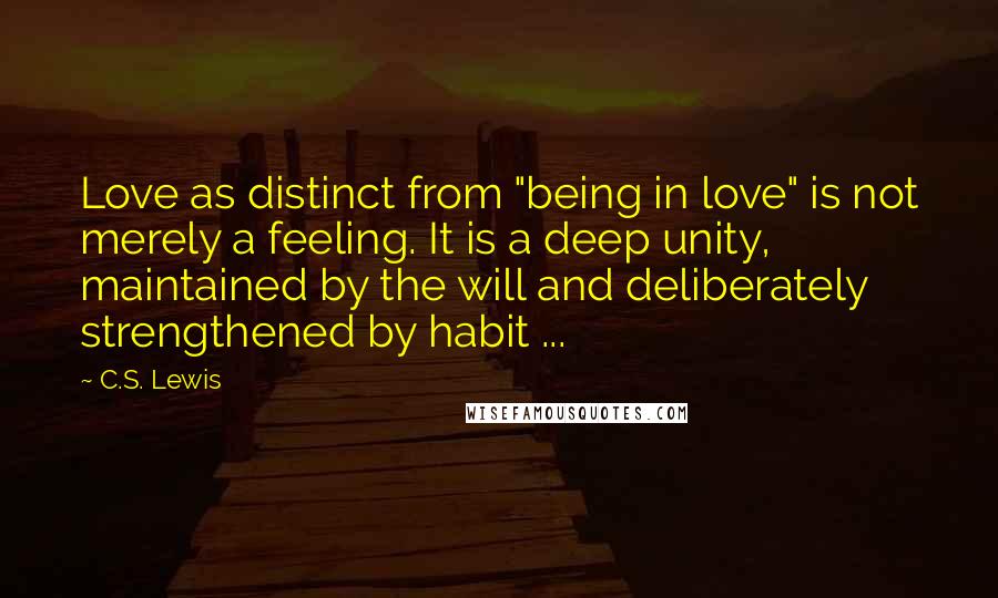 C.S. Lewis Quotes: Love as distinct from "being in love" is not merely a feeling. It is a deep unity, maintained by the will and deliberately strengthened by habit ...