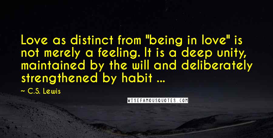 C.S. Lewis Quotes: Love as distinct from "being in love" is not merely a feeling. It is a deep unity, maintained by the will and deliberately strengthened by habit ...