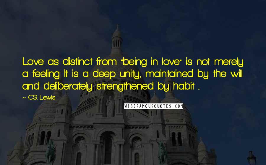 C.S. Lewis Quotes: Love as distinct from "being in love" is not merely a feeling. It is a deep unity, maintained by the will and deliberately strengthened by habit ...