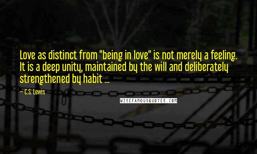 C.S. Lewis Quotes: Love as distinct from "being in love" is not merely a feeling. It is a deep unity, maintained by the will and deliberately strengthened by habit ...