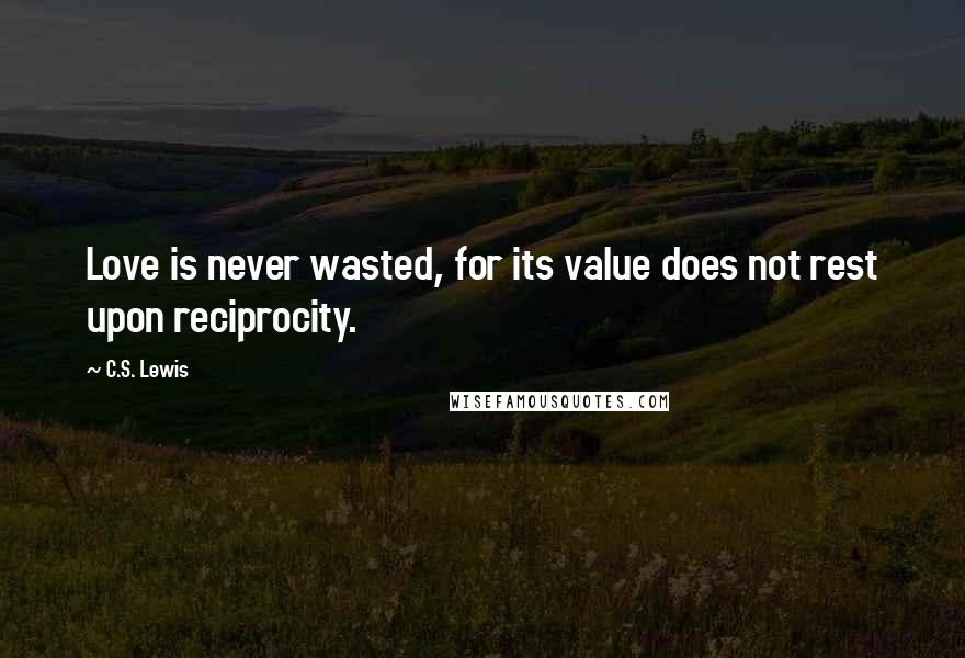 C.S. Lewis Quotes: Love is never wasted, for its value does not rest upon reciprocity.