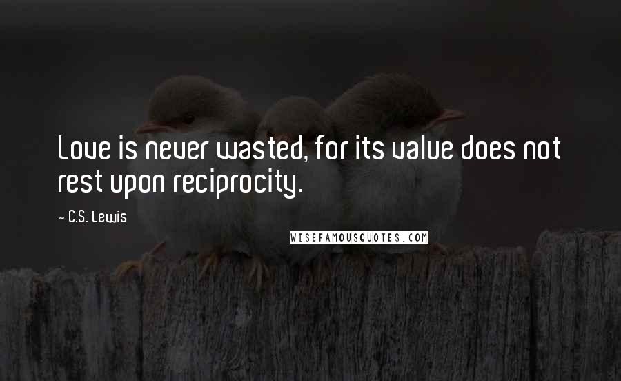 C.S. Lewis Quotes: Love is never wasted, for its value does not rest upon reciprocity.