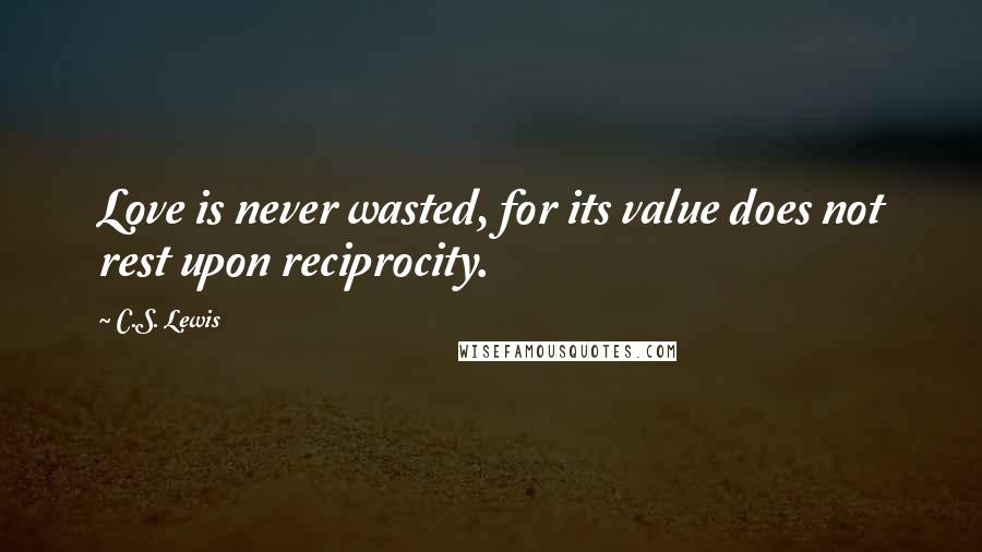 C.S. Lewis Quotes: Love is never wasted, for its value does not rest upon reciprocity.