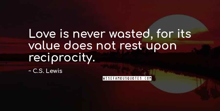 C.S. Lewis Quotes: Love is never wasted, for its value does not rest upon reciprocity.