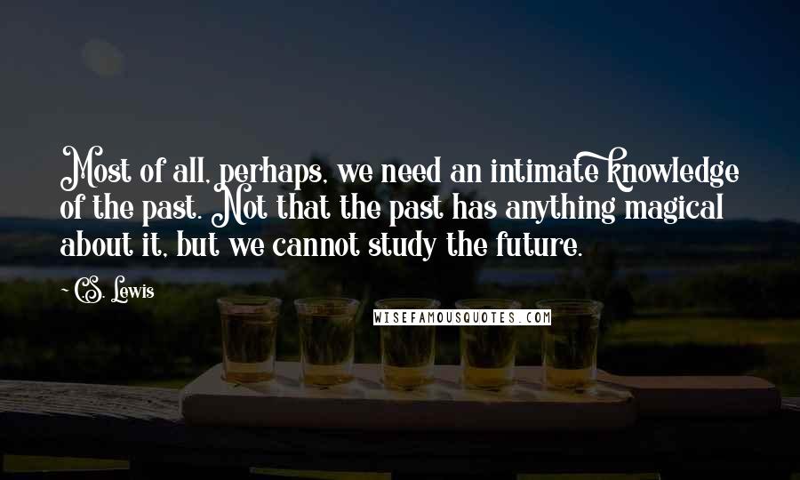 C.S. Lewis Quotes: Most of all, perhaps, we need an intimate knowledge of the past. Not that the past has anything magical about it, but we cannot study the future.