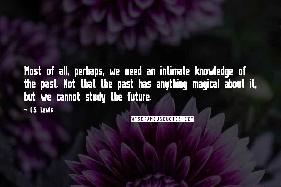 C.S. Lewis Quotes: Most of all, perhaps, we need an intimate knowledge of the past. Not that the past has anything magical about it, but we cannot study the future.