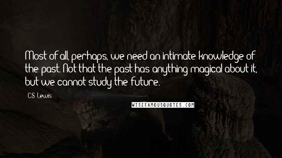 C.S. Lewis Quotes: Most of all, perhaps, we need an intimate knowledge of the past. Not that the past has anything magical about it, but we cannot study the future.