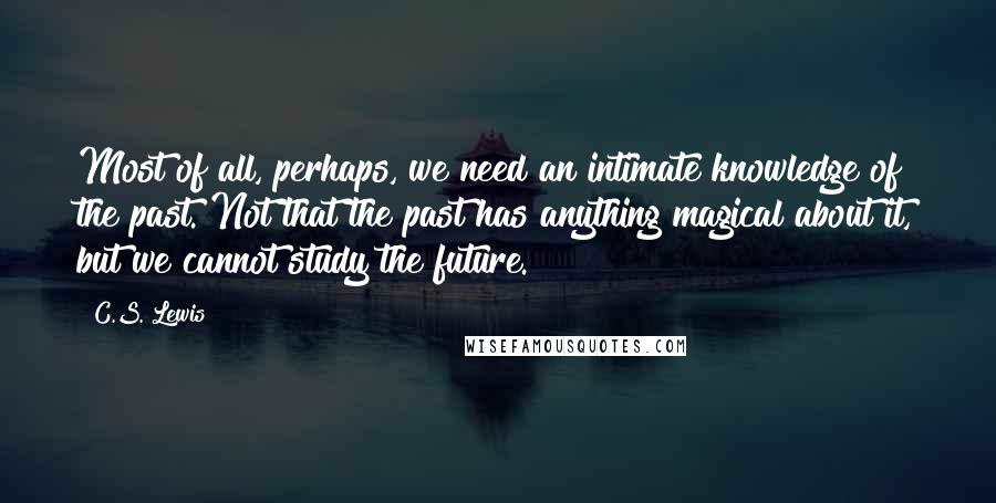 C.S. Lewis Quotes: Most of all, perhaps, we need an intimate knowledge of the past. Not that the past has anything magical about it, but we cannot study the future.