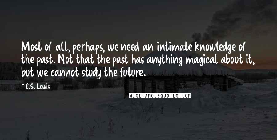 C.S. Lewis Quotes: Most of all, perhaps, we need an intimate knowledge of the past. Not that the past has anything magical about it, but we cannot study the future.