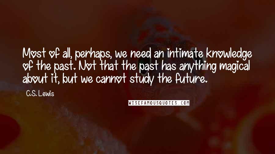 C.S. Lewis Quotes: Most of all, perhaps, we need an intimate knowledge of the past. Not that the past has anything magical about it, but we cannot study the future.