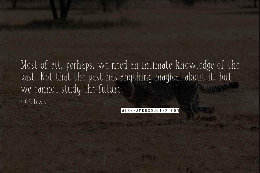 C.S. Lewis Quotes: Most of all, perhaps, we need an intimate knowledge of the past. Not that the past has anything magical about it, but we cannot study the future.