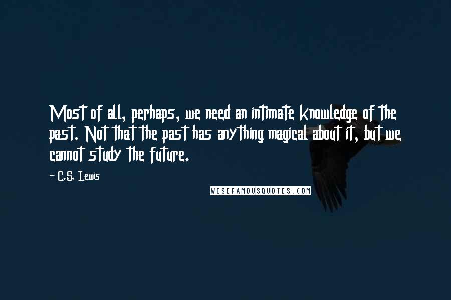 C.S. Lewis Quotes: Most of all, perhaps, we need an intimate knowledge of the past. Not that the past has anything magical about it, but we cannot study the future.