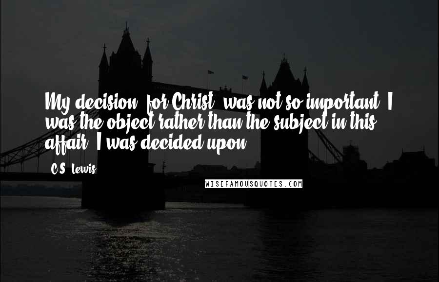 C.S. Lewis Quotes: My decision (for Christ) was not so important. I was the object rather than the subject in this affair. I was decided upon.