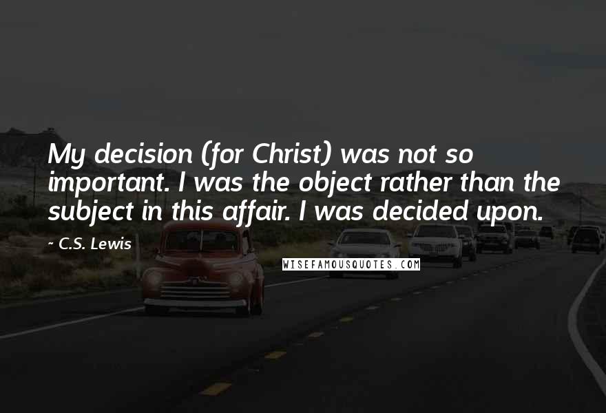 C.S. Lewis Quotes: My decision (for Christ) was not so important. I was the object rather than the subject in this affair. I was decided upon.