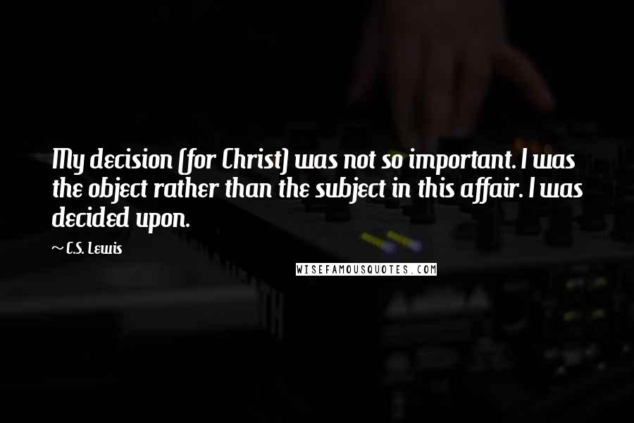 C.S. Lewis Quotes: My decision (for Christ) was not so important. I was the object rather than the subject in this affair. I was decided upon.