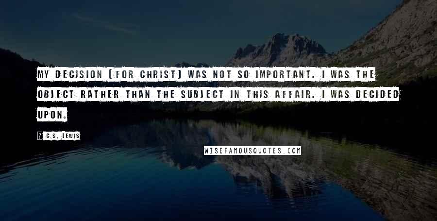 C.S. Lewis Quotes: My decision (for Christ) was not so important. I was the object rather than the subject in this affair. I was decided upon.