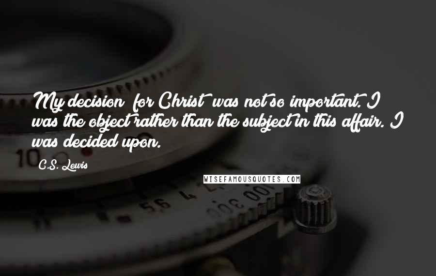 C.S. Lewis Quotes: My decision (for Christ) was not so important. I was the object rather than the subject in this affair. I was decided upon.