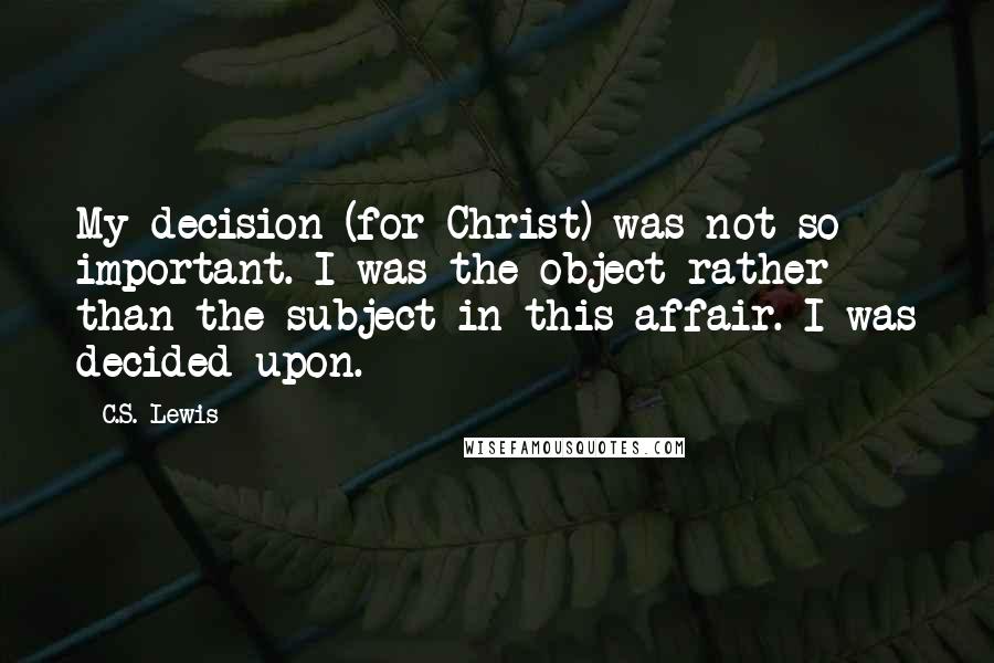 C.S. Lewis Quotes: My decision (for Christ) was not so important. I was the object rather than the subject in this affair. I was decided upon.