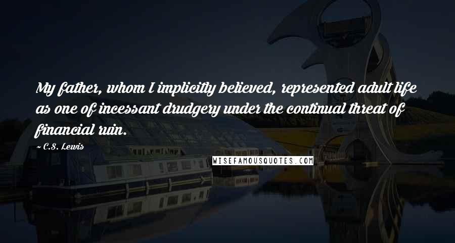 C.S. Lewis Quotes: My father, whom I implicitly believed, represented adult life as one of incessant drudgery under the continual threat of financial ruin.