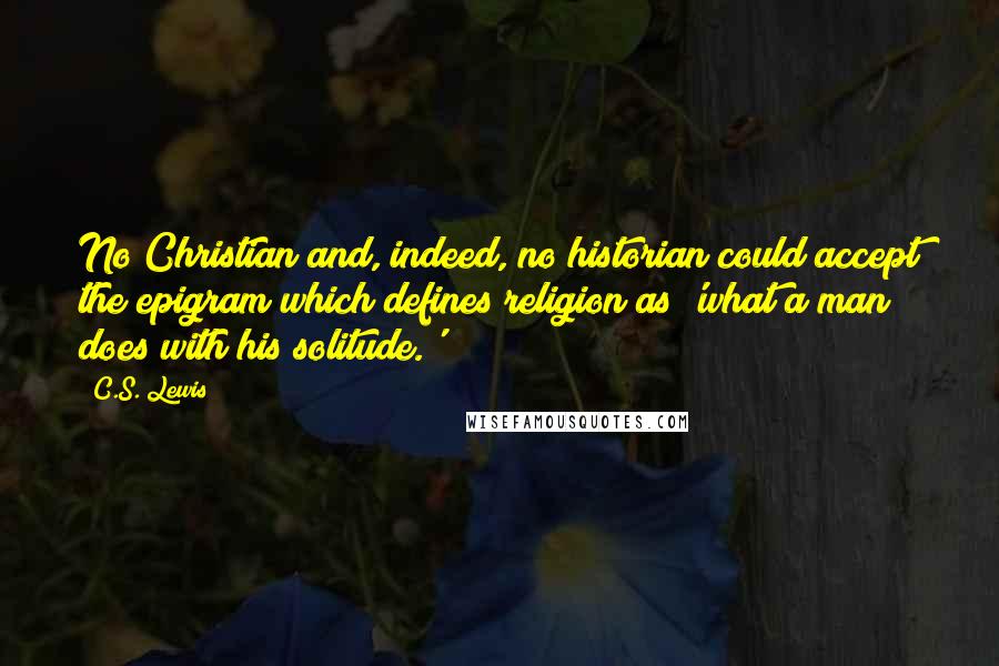 C.S. Lewis Quotes: No Christian and, indeed, no historian could accept the epigram which defines religion as 'what a man does with his solitude.'