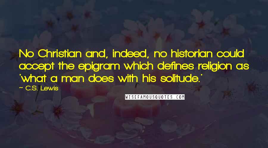 C.S. Lewis Quotes: No Christian and, indeed, no historian could accept the epigram which defines religion as 'what a man does with his solitude.'