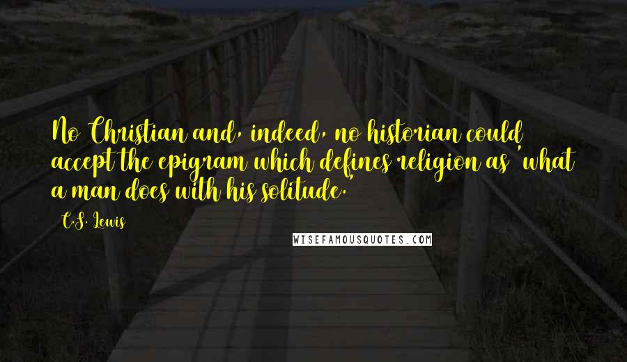 C.S. Lewis Quotes: No Christian and, indeed, no historian could accept the epigram which defines religion as 'what a man does with his solitude.'