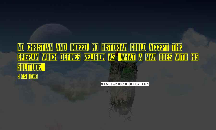 C.S. Lewis Quotes: No Christian and, indeed, no historian could accept the epigram which defines religion as 'what a man does with his solitude.'