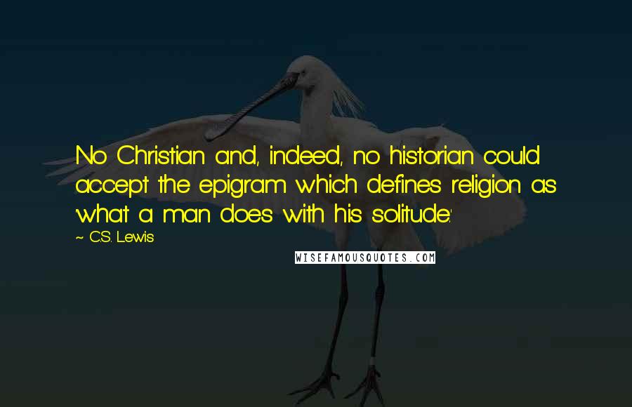 C.S. Lewis Quotes: No Christian and, indeed, no historian could accept the epigram which defines religion as 'what a man does with his solitude.'