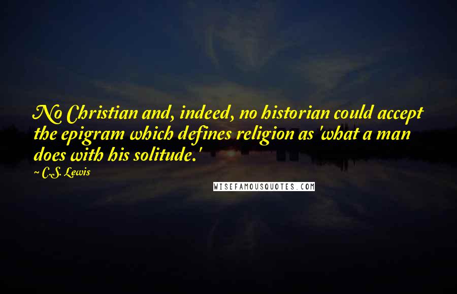 C.S. Lewis Quotes: No Christian and, indeed, no historian could accept the epigram which defines religion as 'what a man does with his solitude.'