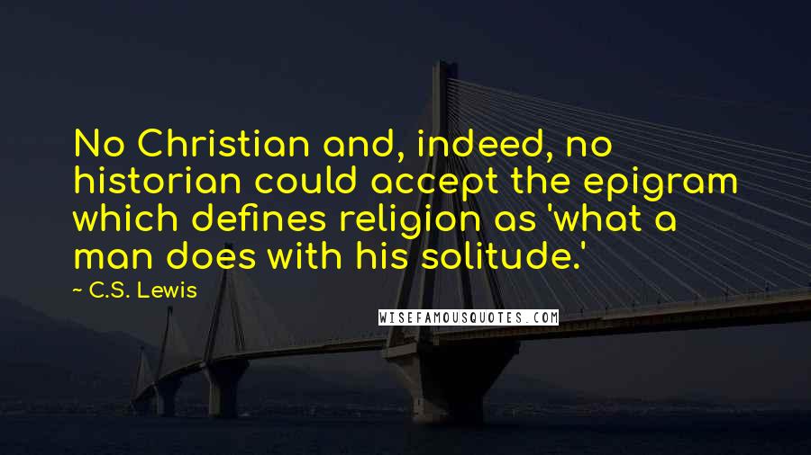 C.S. Lewis Quotes: No Christian and, indeed, no historian could accept the epigram which defines religion as 'what a man does with his solitude.'