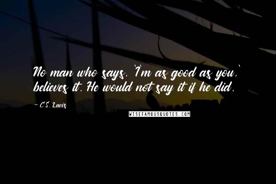 C.S. Lewis Quotes: No man who says, 'I'm as good as you,' believes it. He would not say it if he did.