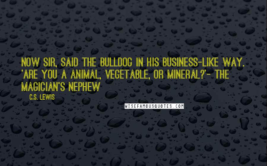 C.S. Lewis Quotes: Now sir, said the bulldog in his business-like way. 'Are you a animal, vegetable, or mineral?'- The Magician's Nephew