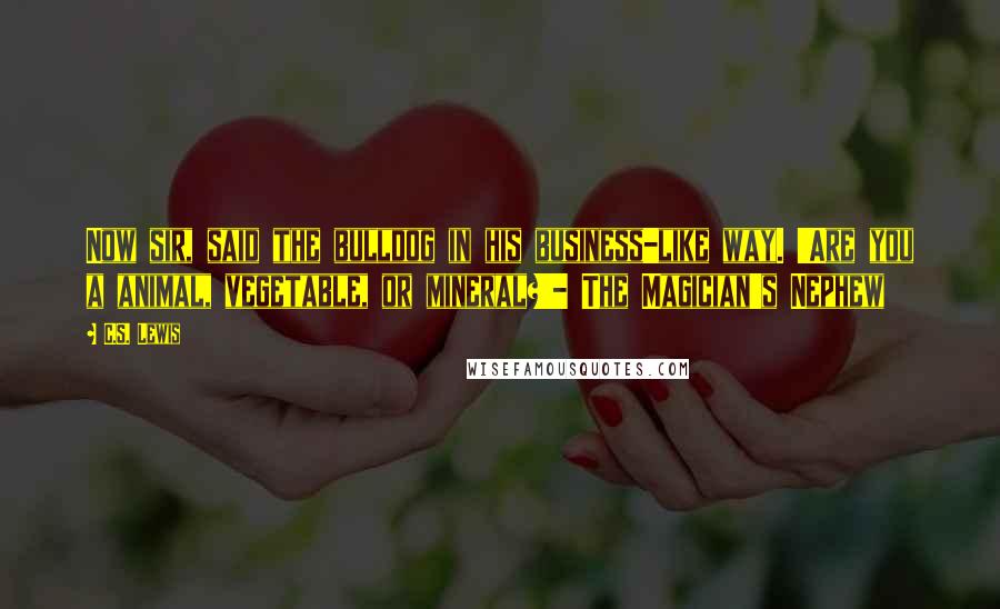 C.S. Lewis Quotes: Now sir, said the bulldog in his business-like way. 'Are you a animal, vegetable, or mineral?'- The Magician's Nephew