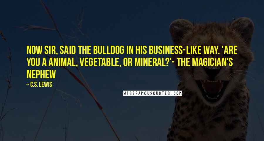 C.S. Lewis Quotes: Now sir, said the bulldog in his business-like way. 'Are you a animal, vegetable, or mineral?'- The Magician's Nephew